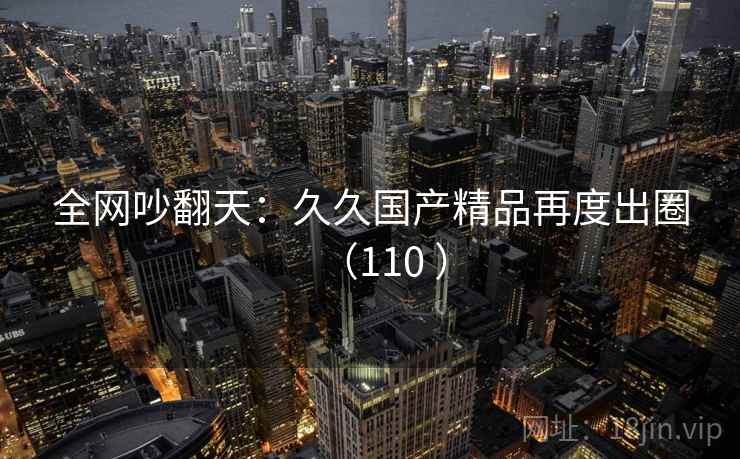 全网吵翻天：久久国产精品再度出圈（110 ）