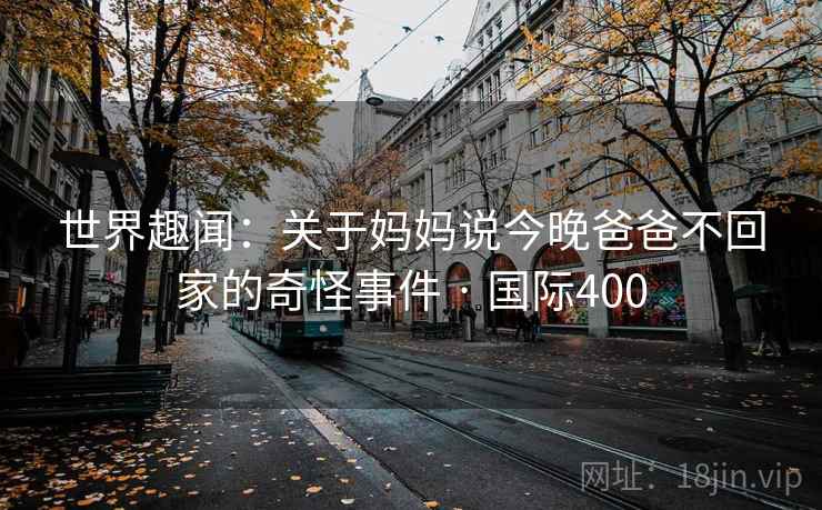 世界趣闻:关于妈妈说今晚爸爸不回家的奇怪事件 · 国际400 第1张 世界趣闻:关于妈妈说今晚爸爸不回家的奇怪事件 · 国际400 第1张