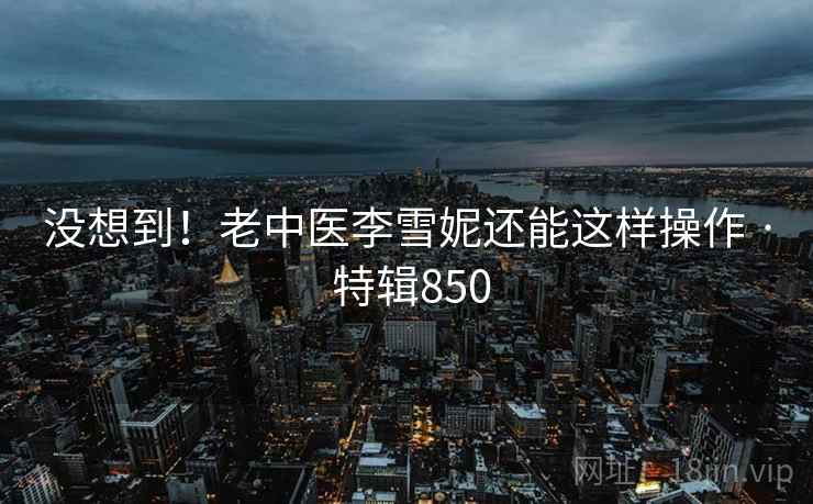没想到！老中医李雪妮还能这样操作 · 特辑850